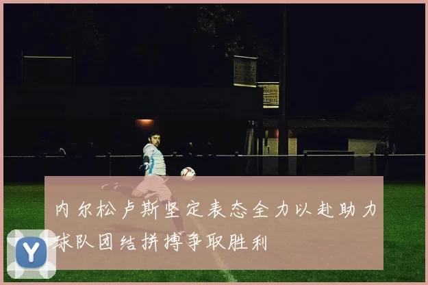内尔松卢斯坚定表态全力以赴助力球队团结拼搏争取胜利