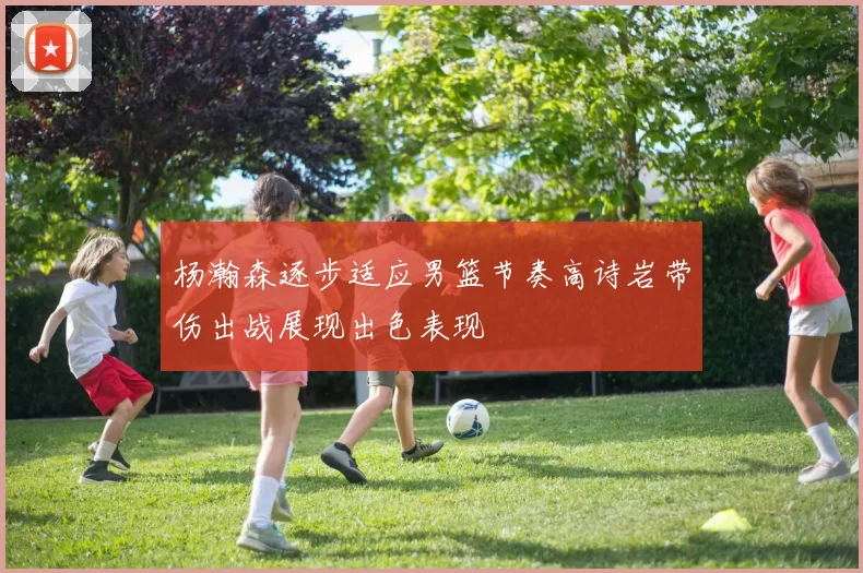 杨瀚森逐步适应男篮节奏高诗岩带伤出战展现出色表现