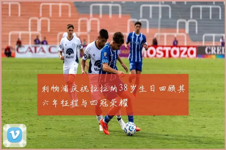 利物浦庆祝拉拉纳38岁生日回顾其六年征程与四冠荣耀