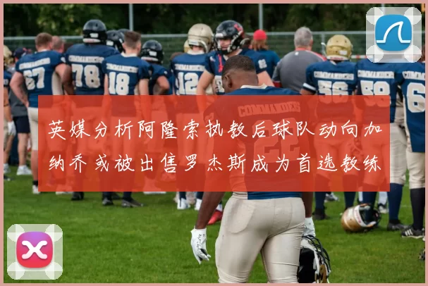 英媒分析阿隆索执教后球队动向加纳乔或被出售罗杰斯成为首选教练