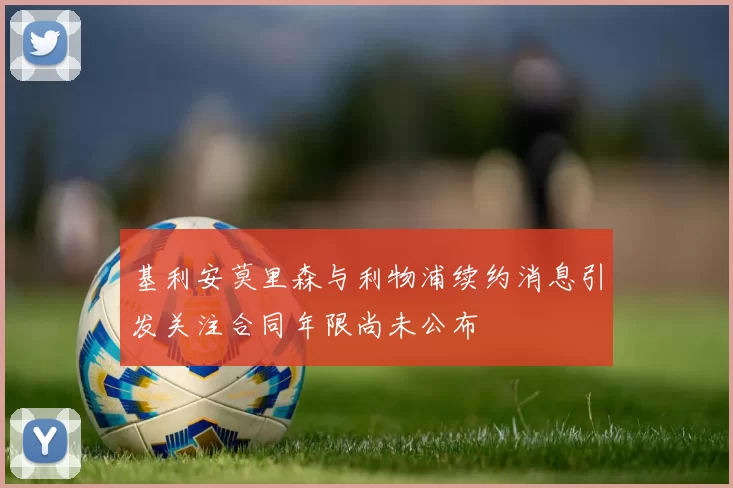基利安莫里森与利物浦续约消息引发关注合同年限尚未公布