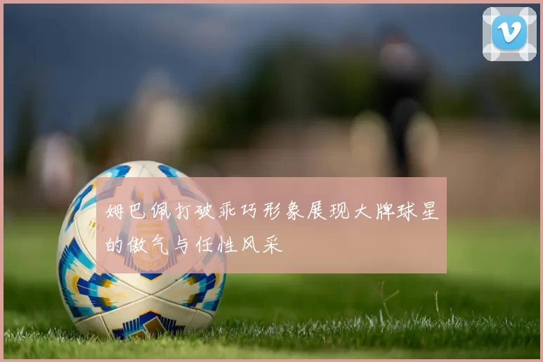 姆巴佩打破乖巧形象展现大牌球星的傲气与任性风采