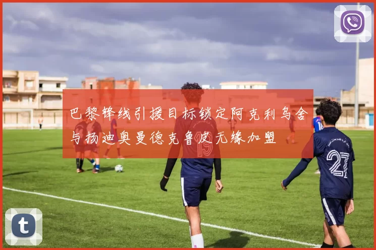 巴黎锋线引援目标锁定阿克利乌舍与扬迪奥曼德克鲁皮无缘加盟