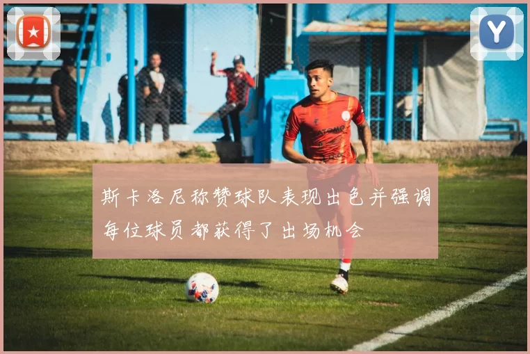 斯卡洛尼称赞球队表现出色并强调每位球员都获得了出场机会