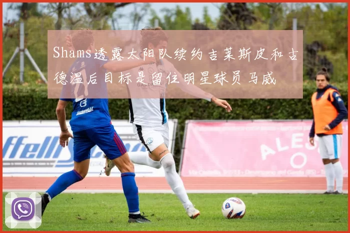 Shams透露太阳队续约吉莱斯皮和古德温后目标是留住明星球员马威