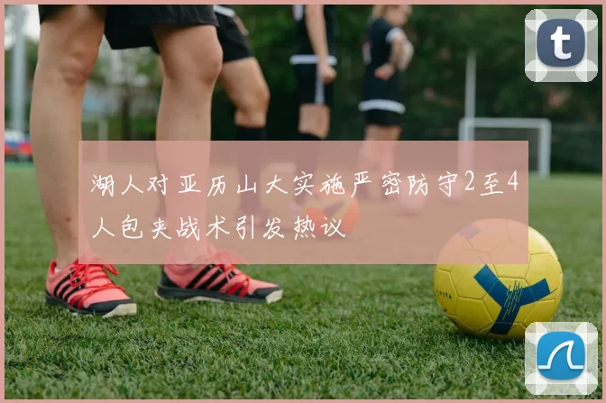 湖人对亚历山大实施严密防守2至4人包夹战术引发热议