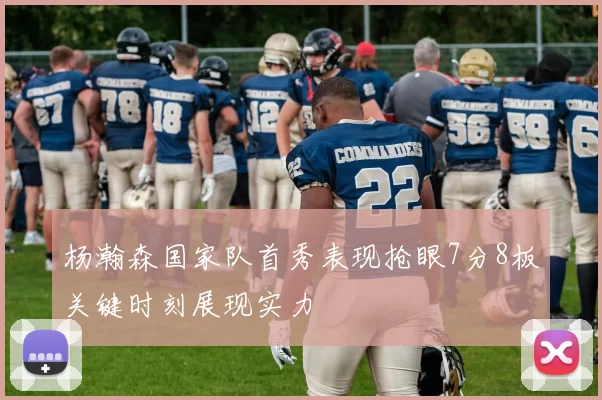 杨瀚森国家队首秀表现抢眼7分8板关键时刻展现实力