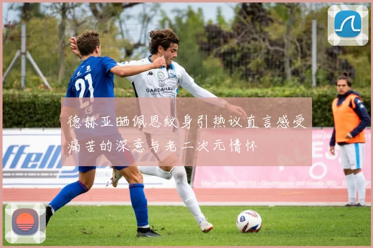 德赫亚晒佩恩纹身引热议直言感受痛苦的深意与老二次元情怀