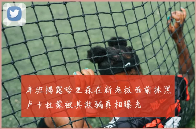 库班揭露哈里森在新老板面前抹黑卢卡杜蒙被其欺骗真相曝光