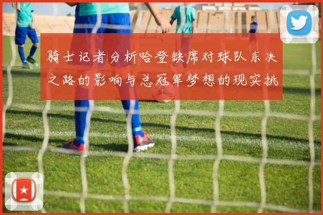 骑士记者分析哈登缺席对球队东决之路的影响与总冠军梦想的现实挑战