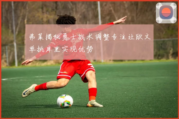 弗莱揭秘勇士战术调整专注让欧文单挑库里实现优势