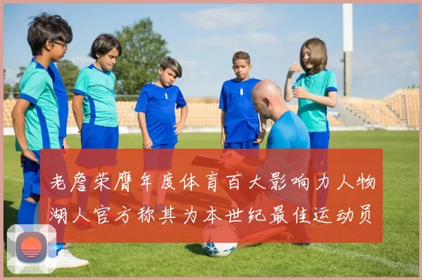 老詹荣膺年度体育百大影响力人物湖人官方称其为本世纪最佳运动员