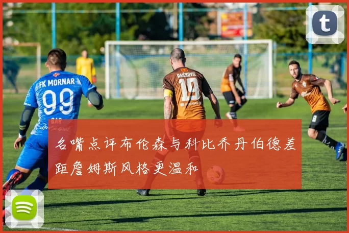 名嘴点评布伦森与科比乔丹伯德差距詹姆斯风格更温和